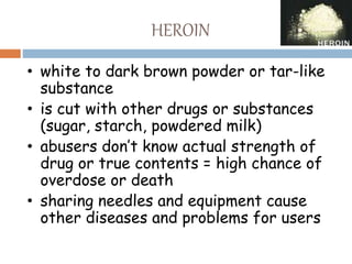 HEROIN
• white to dark brown powder or tar-like
substance
• is cut with other drugs or substances
(sugar, starch, powdered milk)
• abusers don’t know actual strength of
drug or true contents = high chance of
overdose or death
• sharing needles and equipment cause
other diseases and problems for users
 