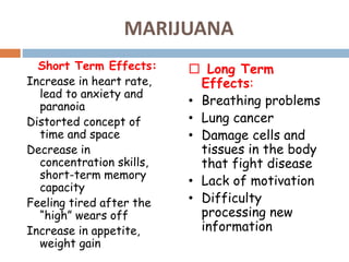 MARIJUANA
Short Term Effects:
Increase in heart rate,
lead to anxiety and
paranoia
Distorted concept of
time and space
Decrease in
concentration skills,
short-term memory
capacity
Feeling tired after the
“high” wears off
Increase in appetite,
weight gain
 Long Term
Effects:
• Breathing problems
• Lung cancer
• Damage cells and
tissues in the body
that fight disease
• Lack of motivation
• Difficulty
processing new
information
 