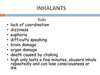 INHALANTS
Risks
• lack of coordination
• dizziness
• euphoria
• difficulty speaking
• brain damage
• organ damage
• death caused by choking
• high only lasts a few minutes, abusers inhale
repeatedly and can lose consciousness or
die
 