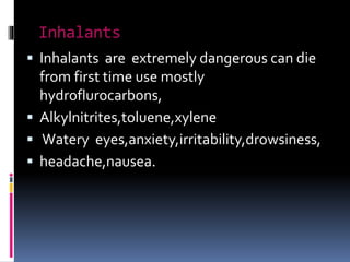 Inhalants
 Inhalants are extremely dangerous can die
from first time use mostly
hydroflurocarbons,
 Alkylnitrites,toluene,xylene
 Watery eyes,anxiety,irritability,drowsiness,
 headache,nausea.
 