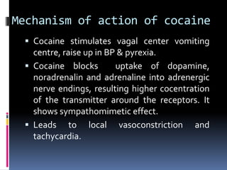 Mechanism of action of cocaine
 Cocaine stimulates vagal center vomiting
centre, raise up in BP & pyrexia.
 Cocaine blocks uptake of dopamine,
noradrenalin and adrenaline into adrenergic
nerve endings, resulting higher cocentration
of the transmitter around the receptors. It
shows sympathomimetic effect.
 Leads to local vasoconstriction and
tachycardia.
 