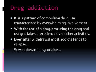 Drug addiction
 It is a pattern of compulsive drug use
characterized by overwhelming involvement.
 With the use of a drug.procuring the drug and
using it takes precedence over other activities.
 Even after withdrawal most addicts tends to
relapse.
Ex:Amphetamines,cocaine…
 