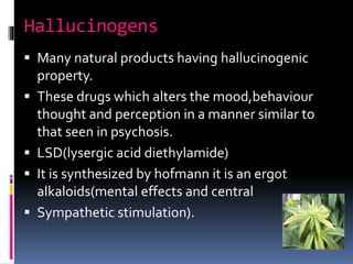 Hallucinogens
 Many natural products having hallucinogenic
property.
 These drugs which alters the mood,behaviour
thought and perception in a manner similar to
that seen in psychosis.
 LSD(lysergic acid diethylamide)
 It is synthesized by hofmann it is an ergot
alkaloids(mental effects and central
 Sympathetic stimulation).
 