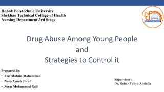 Duhok Polytechnic University
Shekhan Technical Collage of Health
Nursing Department3rd Stage
Drug Abuse Among Young People
and
Strategies to Control it
Prepared By:
• Elaf Mohsin Mohammed
• Nora Ayoub Jbrail
• Sorat Mohammed Xali
Supervisor :
Dr. Rebar Yahya Abdulla
 