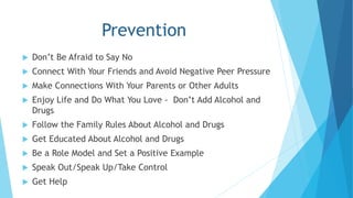 Prevention 
 Don’t Be Afraid to Say No 
 Connect With Your Friends and Avoid Negative Peer Pressure 
 Make Connections With Your Parents or Other Adults 
 Enjoy Life and Do What You Love - Don’t Add Alcohol and 
Drugs 
 Follow the Family Rules About Alcohol and Drugs 
 Get Educated About Alcohol and Drugs 
 Be a Role Model and Set a Positive Example 
 Speak Out/Speak Up/Take Control 
 Get Help 
 