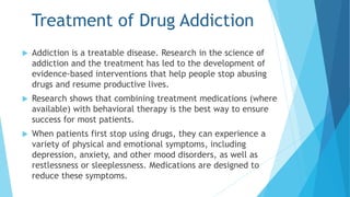 Treatment of Drug Addiction 
 Addiction is a treatable disease. Research in the science of 
addiction and the treatment has led to the development of 
evidence-based interventions that help people stop abusing 
drugs and resume productive lives. 
 Research shows that combining treatment medications (where 
available) with behavioral therapy is the best way to ensure 
success for most patients. 
 When patients first stop using drugs, they can experience a 
variety of physical and emotional symptoms, including 
depression, anxiety, and other mood disorders, as well as 
restlessness or sleeplessness. Medications are designed to 
reduce these symptoms. 
 