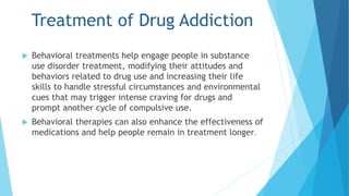 Treatment of Drug Addiction 
 Behavioral treatments help engage people in substance 
use disorder treatment, modifying their attitudes and 
behaviors related to drug use and increasing their life 
skills to handle stressful circumstances and environmental 
cues that may trigger intense craving for drugs and 
prompt another cycle of compulsive use. 
 Behavioral therapies can also enhance the effectiveness of 
medications and help people remain in treatment longer. 
 