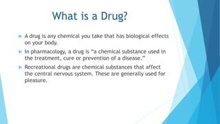 What is a Drug? 
 A drug is any chemical you take that has biological effects 
on your body. 
 In pharmacology, a drug is “a chemical substance used in 
the treatment, cure or prevention of a disease.” 
 Recreational drugs are chemical substances that affect 
the central nervous system. These are generally used for 
pleasure. 
 