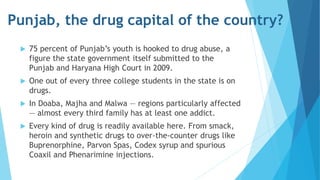 Punjab, the drug capital of the country? 
 75 percent of Punjab’s youth is hooked to drug abuse, a 
figure the state government itself submitted to the 
Punjab and Haryana High Court in 2009. 
 One out of every three college students in the state is on 
drugs. 
 In Doaba, Majha and Malwa — regions particularly affected 
— almost every third family has at least one addict. 
 Every kind of drug is readily available here. From smack, 
heroin and synthetic drugs to over-the-counter drugs like 
Buprenorphine, Parvon Spas, Codex syrup and spurious 
Coaxil and Phenarimine injections. 
 