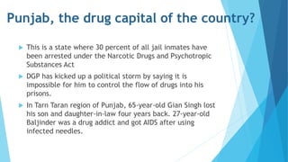 Punjab, the drug capital of the country? 
 This is a state where 30 percent of all jail inmates have 
been arrested under the Narcotic Drugs and Psychotropic 
Substances Act 
 DGP has kicked up a political storm by saying it is 
impossible for him to control the flow of drugs into his 
prisons. 
 In Tarn Taran region of Punjab, 65-year-old Gian Singh lost 
his son and daughter-in-law four years back. 27-year-old 
Baljinder was a drug addict and got AIDS after using 
infected needles. 
 
