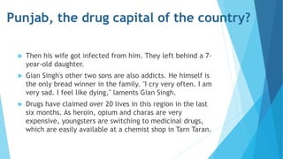Punjab, the drug capital of the country? 
 Then his wife got infected from him. They left behind a 7- 
year-old daughter. 
 Gian Singh's other two sons are also addicts. He himself is 
the only bread winner in the family. "I cry very often. I am 
very sad. I feel like dying," laments Gian Singh. 
 Drugs have claimed over 20 lives in this region in the last 
six months. As heroin, opium and charas are very 
expensive, youngsters are switching to medicinal drugs, 
which are easily available at a chemist shop in Tarn Taran. 

