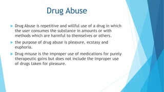 Drug Abuse 
 Drug Abuse is repetitive and willful use of a drug in which 
the user consumes the substance in amounts or with 
methods which are harmful to themselves or others. 
 the purpose of drug abuse is pleasure, ecstasy and 
euphoria. 
 Drug misuse is the improper use of medications for purely 
therapeutic gains but does not include the improper use 
of drugs taken for pleasure. 
 