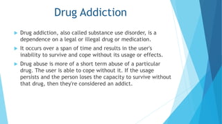 Drug Addiction 
 Drug addiction, also called substance use disorder, is a 
dependence on a legal or illegal drug or medication. 
 It occurs over a span of time and results in the user's 
inability to survive and cope without its usage or effects. 
 Drug abuse is more of a short term abuse of a particular 
drug. The user is able to cope without it. If the usage 
persists and the person loses the capacity to survive without 
that drug, then they're considered an addict. 
 