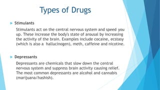 Types of Drugs 
 Stimulants 
Stimulants act on the central nervous system and speed you 
up. These increase the body's state of arousal by increasing 
the activity of the brain. Examples include cocaine, ecstasy 
(which is also a hallucinogen), meth, caffeine and nicotine. 
 Depressants 
Depressants are chemicals that slow down the central 
nervous system and suppress brain activity causing relief. 
The most common depressants are alcohol and cannabis 
(marijuana/hashish). 
 