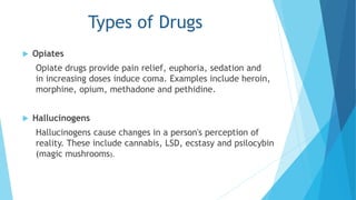 Opiates 
Types of Drugs 
Opiate drugs provide pain relief, euphoria, sedation and 
in increasing doses induce coma. Examples include heroin, 
morphine, opium, methadone and pethidine. 
 Hallucinogens 
Hallucinogens cause changes in a person's perception of 
reality. These include cannabis, LSD, ecstasy and psilocybin 
(magic mushrooms). 
 
