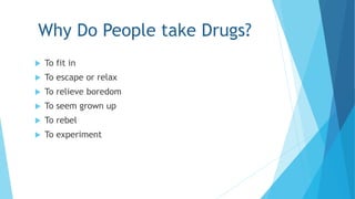 Why Do People take Drugs? 
 To fit in 
 To escape or relax 
 To relieve boredom 
 To seem grown up 
 To rebel 
 To experiment 
 