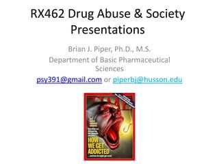 RX462 Drug Abuse & Society
Presentations
Brian J. Piper, Ph.D., M.S.
Department of Basic Pharmaceutical
Sciences
psy391@gmail.com or piperbj@husson.edu
 