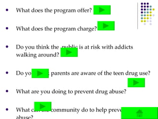 What does the program offer? What does the program charge? Do you think the  public is at risk with addicts walking around? Do you think parents are aware of the teen drug use? What are you doing to prevent drug abuse? What can the community do to help prevent drug abuse? 