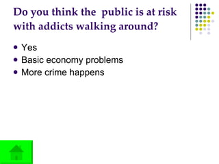 Do you think the  public is at risk with addicts walking around? Yes Basic economy problems More crime happens  