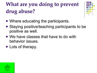 What are you doing to prevent drug abuse? Where educating the participants.  Staying positive/teaching participants to be positive as well. We have classes that have to do with behavior issues. Lots of therapy. 