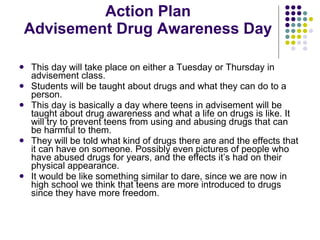 Action Plan Advisement Drug Awareness Day This day will take place on either a Tuesday or Thursday in advisement class. Students will be taught about drugs and what they can do to a person. This day is basically a day where teens in advisement will be taught about drug awareness and what a life on drugs is like. It will try to prevent teens from using and abusing drugs that can be harmful to them. They will be told what kind of drugs there are and the effects that it can have on someone. Possibly even pictures of people who have abused drugs for years, and the effects it’s had on their physical appearance.  It would be like something similar to dare, since we are now in high school we think that teens are more introduced to drugs since they have more freedom.  