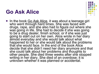 Go Ask Alice In the book  Go Ask Alice , it was about a teenage girl who went through hard times. She was faced with drugs, rape, and she also had to figure out where she was going in life. She had to decide if she was going to be a drug dealer, finish school, or if she was just going to start out on her own. Alice wrote in her diary almost everyday and she would talk about what happened to her or she would talk about the problems that she would face. In the end of the book Alice decide that she didn’t need her diary anymore and that she could talk about her problems and thoughts to other people. She died three weeks after she stopped writing in her diary. She died of an overdose; it is unknown whether it was planned or accidental.  
