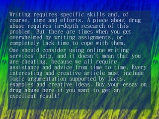 Writing requires specific skills and, of
course, time and efforts. A piece about drug
abuse requires in-depth research of this
problem. But there are times when you get
overwhelmed by writing assignments, or
completely lack time to cope with them.
One should consider using online writing
services' help, and it doesn't mean that you
are cheating, because we all require
assistance and advice from time to time. Every
interesting and creative article must include
logic argumentation supported by facts,
examples and creative ideas. Buy your essay on
drug abuse here if you want to get an
excellent result!
 