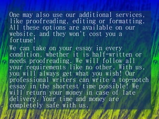 One may also use our additional services,
like proofreading, editing or formatting.
All these options are available on our
website, and they won't cost you a
fortune!
We can take on your essay in every
condition, whether it is half-written or
needs proofreading. We will follow all
your requirements like no other. With us,
you will always get what you wish! Our
professional writers can write a top-notch
essay in the shortest time possible! We
will return your money in case of late
delivery. Your time and money are
completely safe with us.
 