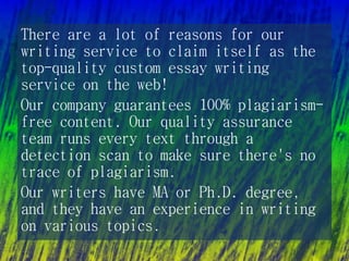 There are a lot of reasons for our
writing service to claim itself as the
top-quality custom essay writing
service on the web!
Our company guarantees 100% plagiarism-
free content. Our quality assurance
team runs every text through a
detection scan to make sure there's no
trace of plagiarism.
Our writers have MA or Ph.D. degree,
and they have an experience in writing
on various topics.
 