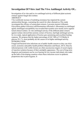 Investigation Of Vitro And The Vivo Antifungal Activity Of...
Investigation of in vitro and in vivo antifungal activity of different plant acetonic
extracts against fungal skin isolates
ABSTRACT
T he worldwide increase of multidrug resistance has impaired the current
antimicrobial therapy, warranting the search for other alternatives.This study
investigated the efficacy of using plant extracts; Lawsonia inermis L(Henna),
Glycyrrhiza glabra L(licorice) and Rosmarinus officinalis L (Rosemary) as antifungal
agents.Antifungal susceptibility test revealed that nystatin were mostly active against
tested clinical isolates. In vitro antifungal activity of the different plant extracts
against isolates showed that acetonic extract of licorice, had high antifungal activity.
In vivo study, topical application of licorice gave promising and excellent healing
response. We propose that the higher percentage of (GC MS) of 3 O Methyl d
glucose 29.1 %, most probably are the causes of its higher antifungal activity.
INTRODUCTION
Fungal and bacterial skin infections are of public health concern as they can elicit
social, economic and public health problem (Maseleno and Hasan, 2013). Heavily
infected persons with visible lesions are often unconscious targets of social stigma
of rejection isolation because of their unslightly appearance. The cost of long term
diagnosis and treatment can be over bearing for low income individuals who make
up the bulk of developing countries where these infections occur in epidemic
proportions due to poor hygiene. It
 