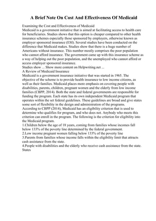 A Brief Note On Cost And Effectiveness Of Medicaid
Examining the Cost and Effectiveness of Medicaid
Medicaid is a government initiative that is aimed at facilitating access to health care
for beneficiaries. Studies shows that this option is cheaper compared to other health
insurance schemes especially those sponsored by employers, otherwise known as
employer sponsored insurance (ESI). Several studies have been conducted on the
difference that Medicaid makes. Studies show that there is a huge number of
Americans without insurance. This number mostly comprises the poor population
who cannot afford insurance. The government came up with this insurance scheme as
a way of helping out the poor population, and the unemployed who cannot afford or
access employer sponsored insurance.
Studies show ... Show more content on Helpwriting.net ...
A Review of Medicaid Insurance
Medicaid is a government insurance initiative that was started in 1965. The
objective of the scheme is to provide health insurance to low income citizens, as
well as their families. Medicaid places more emphasis on covering people with
disabilities, parents, children, pregnant women and the elderly from low income
families (CBPP, 2014). Both the state and federal governments are responsible for
funding the program. Each state has its own independent Medicaid program that
operates within the set federal guidelines. These guidelines are broad and give states
some sort of flexibility in the design and administration of the programs.
According to CBPP (2014), Medicaid has an eligibility criterion that is used to
determine who qualifies for program, and who does not. Anybody who meets this
criterion can enroll in the program. The following is the criterion for eligibility into
the Medicaid program.
1.Children below the age of 18 years, coming from families whose incomes fall
below 133% of the poverty line determined by the federal government.
2.Low income pregnant women falling below 133% of the poverty line
3.Parents from families whose income falls within the eligibility limit that attracts
cash assistance from the state.
4.People with disabilities and the elderly who receive cash assistance from the state.
States
 