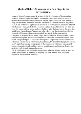 Music of Robert Schumann as a New Stage in the
Development...
Music of Robert Schumann as a New Stage in the Development of Romanticism
Music of Robert Schumann embodies many of the most characteristic features of
German Romanticism deep psychological insight, aspiration for the ideal, intimacy,
irony and bitterness. Advanced aesthetic tendencies of German culture in the period
of 1820 40s found vivid expression in his music. In contradictions, which are inherent
in Schumann s music, reflected the complex contradictions of the social life from his
time. His music is filled with a restless, rebellious spirit that puts him in the same line
with Byron, Heine, Goethe, Wagner and others. However, the theme of rebellion in
the music of Schumann has a psychological, but very lyrical representation.
Compared to Heinrich Heine, Victor Hugo, and Ludwig Van Beethoven who viewed
the world through the prism of social injustice, Schumann did not aim towards social
revolt. The greatest part of his diverse heritage was his personal confession in music.
Schumann s piano music, for instance, Kreisleriana, Op.16 and the Symphonic Etudes,
op.13, are truly a musical encyclopedia of the human soul with many nuances and
tones, with shades of colors of joy, sorrow, anguish, doubt and struggle, dreams and
anxieties, rush, despair, faith and courage.
E.T.A. Hoffmann in his writing Dichtungen und Schriften defined genius as a person
who is able to touch us, to move us mightily, the artist himself must be deeply
affected in his own heart. Effective
 