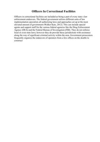 Officers In Correctional Facilities
Officers in correctional facilities are included as being a part of every state s law
enforcement endeavors. The federal government utilizes different sorts of law
implementation specialists all authorizing laws and approaches set up at the most
elevated amount of government (Walker Katz, 2012). This can include special
agents and support staff for the various federal agencies like the Drug Enforcement
Agency (DEA) and the Federal Bureau of Investigation (FBI). They do not enforce
local or even state laws; however they do provide these jurisdictions with assistance
along the way of significant criminal activity within the area. Government prosecutors
frequently organize the endeavors of operators from a few offices on the double to
construct
 