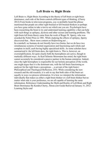 Left Brain vs. Right Brain
Left Brain vs. Right Brain According to the theory of left brain or right brain
dominance, each side of the brain controls different types of thinking. (Cherry
2012) From books to television programs, you ve probably heard the phrase
mentioned that people are either right brained or left brained thinkers or perhaps
you have gone online to take a test to see which one you are. Psychologist have
been researching the brain to try and understand learning capability s that can help
with such things as epilepsy, dyslexia and other seizure and learning problems. The
right brain left brain theory came from the work of Roger W. Sperry, who was
awarded the Nobel Prize in 1981. While studying the effects of epilepsy, Sperry
discovered that... Show more content on Helpwriting.net ...
In a nutshell, we humans do not literally have two brains, but we do have two
simultaneous systems of mental organization and functioning each whole and
complete in itself, each having highly specialized skills. As some scholars have
summarized it: the left brain does, the right brain is. This is, however, an
oversimplification, for quite clearly both the hemispheres are active, though in
markedly different ways. As Karl Schmitz Moormann has noted, the right brain
cannot accurately be considered a passive partner in the human enterprise. Indeed,
since the right hemisphere is responsible for our holistic perception of the world,
one might argue that it is the dominant one, with the left brain functioning as
analyzer for the right brain s perceptions ... a servant of the right brain (
Philosophical and Theological Reflection, 255). While considering the new
research and the old research, it is safe to say that both sides of the brain act
equally in ways we process information. It is how we interpret the information
individually that makes us either a right brain thinker or a left brain thinker but no
matter what side is your preference, we are all capable of learning the same
information. References Understanding the Myth and Reality of Left Brain and Right
Brain Dominance By Kendra Cherry, About.com Guide Retrieved January 31, 2012
Learning Styles and
 