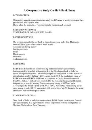 A Comparative Study On Hdfc Bank Essay
INTRODUCTION
This project report is a comparative on study on difference in services provided by a
private bank and a public bank
I have taken the example of two most popular banks in each segment
HDFC (PRIVATE BANK)
STATE BANK OF INDIA (PUBLIC BANK)
BANKING SERVICES
The services provided by any bank to its customer come under this. There are a
many different types of services as listed below:
Accounts for storing money
Trading accounts
Loans
Plastic money
Insurance
And many more
HDFC BANK
HDFC Bank Limited is an Indian banking and financial services company
headquartered in Mumbai, Maharashtra. It is the fifth largest bank in India by
assets, incorporated in 1994. It is the largest private sector bank in India by market
capitalization as of 24 February 2014. As on Jan 2 2014, the market cap value of
HDFC was around US$26.88 billion, as compared to Credit Suisse Group with
US$47.63 billion. The bank was promoted by the Housing Development Finance
Corporation, a premier housing finance company (set up in 1977) of India.
According to the Brand Trust Report 2014, HDFC was ranked 32nd among India s
most trusted brands. HDFC was ranked 45th on the list of top 50 Banks in the world
in terms of their market capitalization
STATE BANK OF INDIA
State Bank of India is an Indian multinational, Public Sector banking and financial
services company. It is a government owned corporation with its headquarters in
Mumbai, Maharashtra. As of December
 
