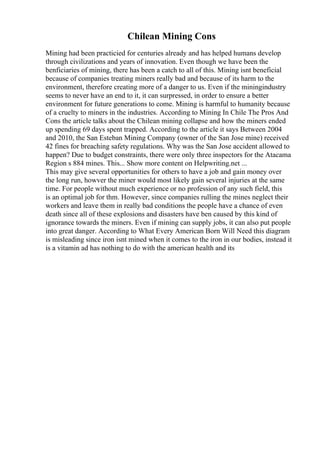 Chilean Mining Cons
Mining had been practicied for centuries already and has helped humans develop
through civilizations and years of innovation. Even though we have been the
benficiaries of mining, there has been a catch to all of this. Mining isnt beneficial
because of companies treating miners really bad and because of its harm to the
environment, therefore creating more of a danger to us. Even if the miningindustry
seems to never have an end to it, it can surpressed, in order to ensure a better
environment for future generations to come. Mining is harmful to humanity because
of a cruelty to miners in the industries. According to Mining In Chile The Pros And
Cons the article talks about the Chilean mining collapse and how the miners ended
up spending 69 days spent trapped. According to the article it says Between 2004
and 2010, the San Esteban Mining Company (owner of the San Jose mine) received
42 fines for breaching safety regulations. Why was the San Jose accident allowed to
happen? Due to budget constraints, there were only three inspectors for the Atacama
Region s 884 mines. This... Show more content on Helpwriting.net ...
This may give several opportunities for others to have a job and gain money over
the long run, howver the miner would most likely gain several injuries at the same
time. For people without much experience or no profession of any such field, this
is an optimal job for thm. However, since companies rulling the mines neglect their
workers and leave them in really bad conditions the people have a chance of even
death since all of these explosions and disasters have ben caused by this kind of
ignorance towards the miners. Even if mining can supply jobs, it can also put people
into great danger. According to What Every American Born Will Need this diagram
is misleading since iron isnt mined when it comes to the iron in our bodies, instead it
is a vitamin ad has nothing to do with the american health and its
 