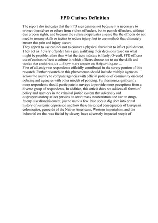 FPD Canines Definition
The report also indicates that the FPD uses canines not because it is necessary to
protect themselves or others from violent offenders, but to punish offenders, without
due process rights, and because the culture perpetuates a sense that the officers do not
need to use any skills or tactics to reduce injury, but to use methods that ultimately
ensure that pain and injury occur:
They appear to use canines not to counter a physical threat but to inflict punishment.
They act as if every offender has a gun, justifying their decisions based on what
might be possible rather than what the facts indicate is likely. Overall, FPD officers
use of canines reflects a culture in which officers choose not to use the skills and
tactics that could resolve ... Show more content on Helpwriting.net ...
First of all, only two respondents officially contributed in the survey portion of this
research. Further research on this phenomenon should include multiple agencies
across the country to compare agencies with official policies of community oriented
policing and agencies with other models of policing. Furthermore, significantly
more respondents should participate in surveys to provide more perceptions from a
diverse group of respondents. In addition, this article does not address all forms of
policy and practices in the criminal justice system that adversely and
disproportionately affect persons of color; mass incarceration, the war on drugs,
felony disenfranchisement, just to name a few. Nor does it dig deep into brutal
history of systemic oppression and how these historical consequences of European
colonization, genocide of the Native Americans, Western imperialism, and the
industrial era that was fueled by slavery, have adversely impacted people of
 