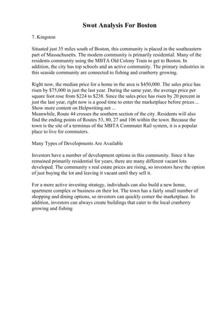 Swot Analysis For Boston
7. Kingston
Situated just 35 miles south of Boston, this community is placed in the southeastern
part of Massachusetts. The modern community is primarily residential. Many of the
residents community using the MBTA Old Colony Train to get to Boston. In
addition, the city has top schools and an active community. The primary industries in
this seaside community are connected to fishing and cranberry growing.
Right now, the median price for a home in the area is $450,000. The sales price has
risen by $75,000 in just the last year. During the same year, the average price per
square foot rose from $224 to $238. Since the sales price has risen by 20 percent in
just the last year, right now is a good time to enter the marketplace before prices ...
Show more content on Helpwriting.net ...
Meanwhile, Route 44 crosses the southern section of the city. Residents will also
find the ending points of Routes 53, 80, 27 and 106 within the town. Because the
town is the site of a terminus of the MBTA Commuter Rail system, it is a popular
place to live for commuters.
Many Types of Developments Are Available
Investors have a number of development options in this community. Since it has
remained primarily residential for years, there are many different vacant lots
developed. The community s real estate prices are rising, so investors have the option
of just buying the lot and leaving it vacant until they sell it.
For a more active investing strategy, individuals can also build a new home,
apartment complex or business on their lot. The town has a fairly small number of
shopping and dining options, so investors can quickly corner the marketplace. In
addition, investors can always create buildings that cater to the local cranberry
growing and fishing
 