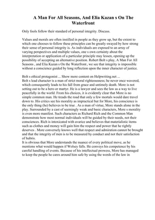 A Man For All Seasons, And Elia Kazan s On The
Waterfront
Only fools follow their standard of personal integrity. Discuss.
Values and morals are often instilled in people as they grow up, but the extent to
which one chooses to follow these principles can be greatly swayed by how strong
their sense of personal integrity is. As individuals are exposed to an array of
varying perspectives and multiple values, one s own certainty about the
interpretation or application of a particular principle may lessen, opening up the
possibility of accepting an alternative position. Robert Bolt s play, A Man For All
Seasons , and Elia Kazan s On the Waterfront, we see that integrity is impossible
without a conscience guided by long reflection upon the inner character of justice.
Bolt s ethical protagonist ... Show more content on Helpwriting.net ...
Bolt s lead character is a man of strict moral righteousness; he never once wavered,
which consequently leads to his fall from grace and untimely death. More is not
setting out to be a hero or martyr. He is a lawyer and sees the law as a way to live
peacefully in the world. From his choices, it is evidently clear that More is no
simple common man. He treads the road that only a few mortals would dare travel
down to. His critics see his morality as impractical but for More, his conscience is
the only thing (he) believes to be true . As a man of virtue, More stands alone in the
play. Surrounded by a cast of seemingly weak and basic characters, More s morality
is even more manifest. Such characters as Richard Rich and the Common Man
demonstrate how most normal individuals will be guided by their needs, not their
consciences. Rich is intoxicated with avarice and believes that materialistic items
such as clothes and money will gain him the respect and power that he rightly
deserves . More conversely knows well that respect and admiration cannot be brought
and that the integrity of men is to be measured by conduct and not their satisfaction
of hubris.
It is obvious that More understands the nuance of every political move, as he
mentions what would happen if Wolsey falls. He conveys his competence by his
careful handling of events. Because of his intellectual prowess, More has managed
to keep the people he cares around him safe by using the words of the law in
 