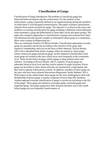 Classification of Gangs
Classification of Gangs Introduction The problem of classifying gangs has
interested both sociologists and law enforcement. For the purpose of law
enforcement, a gang is generally defined as an organized group among the members
of which there is well designed communication. This paper evaluates classification
schemes from current research for gangs. The objective is to discover the issues and
problems in creating classifications for gangs including a definition which delineates
what constitutes a gang and differentiates it from other social and sports groups. The
paper also compares approaches to classifications of gangs and evaluates how these
classifications provide specific insights or information about gangs in a community....
Show more content on Helpwriting.net ...
They are commonly found in US Mexico border. Classification approaches towards
gangs are generally carried out according to the structure of the gang, their
respective membership, and even on the basis of their ethnicity. Pyrooz Decker,
(2011) have identified three forms of gangs which are named as; street gangs,
outlaw motorcycle gangs and prison gangs. In this method of classification, local
street gangs are termed as the ones which occur most frequently at the community
level. These are the forms of gangs which engage in drug related crimes and
violence. According to Pyrooz Decker, (2011), majority of street gangs are
inherently based at local level and they tend to operate in single locations. Prison
gangs are described as those whose networks are structured to a high degree and
they tend to operate within prison systems. In addition, members of these gangs are
the ones who have been released from prison (Hegemann, Smith, Barbaro, 2011).
With respect to law enforcement, these gangs are the most challenging to deal with.
Membership of prison gangs is usually composed of fewer than fifty members.
Another approach towards classification of gangs is carried out according to the life
of the gangs. These gangs are termed as scavenger gangs, territorial gangs and
organized gangs. Scavenger gangs have little structure and their size is also small.
School gangs are one frequently found instance of
 