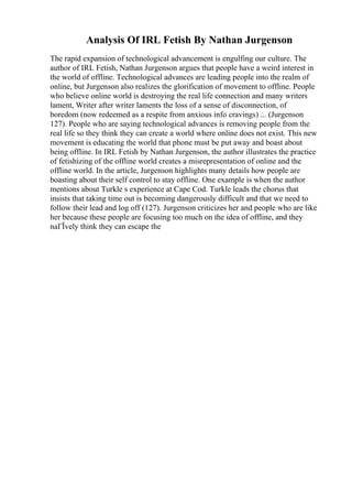 Analysis Of IRL Fetish By Nathan Jurgenson
The rapid expansion of technological advancement is engulfing our culture. The
author of IRL Fetish, Nathan Jurgenson argues that people have a weird interest in
the world of offline. Technological advances are leading people into the realm of
online, but Jurgenson also realizes the glorification of movement to offline. People
who believe online world is destroying the real life connection and many writers
lament, Writer after writer laments the loss of a sense of disconnection, of
boredom (now redeemed as a respite from anxious info cravings) ... (Jurgenson
127). People who are saying technological advances is removing people from the
real life so they think they can create a world where online does not exist. This new
movement is educating the world that phone must be put away and boast about
being offline. In IRL Fetish by Nathan Jurgenson, the author illustrates the practice
of fetishizing of the offline world creates a misrepresentation of online and the
offline world. In the article, Jurgenson highlights many details how people are
boasting about their self control to stay offline. One example is when the author
mentions about Turkle s experience at Cape Cod. Turkle leads the chorus that
insists that taking time out is becoming dangerously difficult and that we need to
follow their lead and log off (127). Jurgenson criticizes her and people who are like
her because these people are focusing too much on the idea of offline, and they
naГЇvely think they can escape the
 
