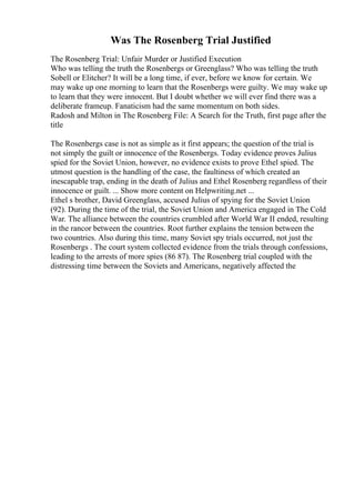 Was The Rosenberg Trial Justified
The Rosenberg Trial: Unfair Murder or Justified Execution
Who was telling the truth the Rosenbergs or Greenglass? Who was telling the truth
Sobell or Elitcher? It will be a long time, if ever, before we know for certain. We
may wake up one morning to learn that the Rosenbergs were guilty. We may wake up
to learn that they were innocent. But I doubt whether we will ever find there was a
deliberate frameup. Fanaticism had the same momentum on both sides.
Radosh and Milton in The Rosenberg File: A Search for the Truth, first page after the
title
The Rosenbergs case is not as simple as it first appears; the question of the trial is
not simply the guilt or innocence of the Rosenbergs. Today evidence proves Julius
spied for the Soviet Union, however, no evidence exists to prove Ethel spied. The
utmost question is the handling of the case, the faultiness of which created an
inescapable trap, ending in the death of Julius and Ethel Rosenberg regardless of their
innocence or guilt. ... Show more content on Helpwriting.net ...
Ethel s brother, David Greenglass, accused Julius of spying for the Soviet Union
(92). During the time of the trial, the Soviet Union and America engaged in The Cold
War. The alliance between the countries crumbled after World War II ended, resulting
in the rancor between the countries. Root further explains the tension between the
two countries. Also during this time, many Soviet spy trials occurred, not just the
Rosenbergs . The court system collected evidence from the trials through confessions,
leading to the arrests of more spies (86 87). The Rosenberg trial coupled with the
distressing time between the Soviets and Americans, negatively affected the
 
