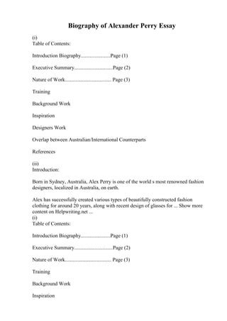 Biography of Alexander Perry Essay
(i)
Table of Contents:
Introduction Biography.......................Page (1)
Executive Summary..............................Page (2)
Nature of Work.................................... Page (3)
Training
Background Work
Inspiration
Designers Work
Overlap between Australian/International Counterparts
References
(ii)
Introduction:
Born in Sydney, Australia, Alex Perry is one of the world s most renowned fashion
designers, localized in Australia, on earth.
Alex has successfully created various types of beautifully constructed fashion
clothing for around 20 years, along with recent design of glasses for ... Show more
content on Helpwriting.net ...
(i)
Table of Contents:
Introduction Biography.......................Page (1)
Executive Summary..............................Page (2)
Nature of Work.................................... Page (3)
Training
Background Work
Inspiration
 