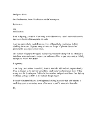 Designers Work
Overlap between Australian/International Counterparts
References
(ii)
Introduction:
Born in Sydney, Australia, Alex Perry is one of the world s most renowned fashion
designers, localized in Australia, on earth.
Alex has successfully created various types of beautifully constructed fashion
clothing for around 20 years, along with recent design of glasses for men but
prominently associated with women.
The fashion designer s strong and marketable personality along with his attention to
detail and unwavering drive to perceive and succeed has helped him create a globally
recognized brand. Alex Perry
Biography:
Alex Perry (Alexandros Pertsinidis), born in Australia with a Greek migrant family,
lived in Sydney as his parents worked in a small suburban hamburger shop. With a
strong love for drawing and fashion he later studied and graduated from East Sydney
Technical Collage in 1984 in the fashion design studio.
He soon worked briefly at a clothing manufacturing business then later became a
modeling agent, representing some of the most beautiful women in Australia.
He
 