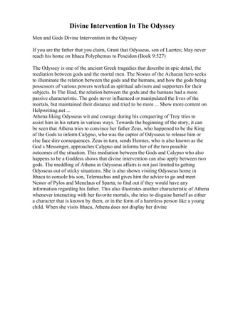 Divine Intervention In The Odyssey
Men and Gods Divine Intervention in the Odyssey
If you are the father that you claim, Grant that Odysseus, son of Laertes; May never
reach his home on Ithaca Polyphemus to Poseidon (Book 9:527)
The Odyssey is one of the ancient Greek tragedies that describe in epic detail, the
mediation between gods and the mortal men. The Nostos of the Achaean hero seeks
to illuminate the relation between the gods and the humans, and how the gods being
possessors of various powers worked as spiritual advisors and supporters for their
subjects. In The Iliad, the relation between the gods and the humans had a more
passive characteristic. The gods never influenced or manipulated the lives of the
mortals, but maintained their distance and tried to be more ... Show more content on
Helpwriting.net ...
Athena liking Odysseus wit and courage during his conquering of Troy tries to
assist him in his return in various ways. Towards the beginning of the story, it can
be seen that Athena tries to convince her father Zeus, who happened to be the King
of the Gods to inform Calypso, who was the captor of Odysseus to release him or
else face dire consequences. Zeus in turn, sends Hermes, who is also known as the
God s Messenger, approaches Calypso and informs her of the two possible
outcomes of the situation. This mediation between the Gods and Calypso who also
happens to be a Goddess shows that divine intervention can also apply between two
gods. The meddling of Athena in Odysseus affairs is not just limited to getting
Odysseus out of sticky situations. She is also shown visiting Odysseus home in
Ithaca to console his son, Telemachus and gives him the advice to go and meet
Nestor of Pylos and Menelaus of Sparta, to find out if they would have any
information regarding his father. This also illustrates another characteristic of Athena
whenever interacting with her favorite mortals, she tries to disguise herself as either
a character that is known by them, or in the form of a harmless person like a young
child. When she visits Ithaca, Athena does not display her divine
 