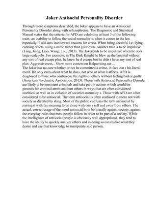 Joker Antisocial Personality Disorder
Through these symptoms described, the Joker appears to have an Antisocial
Personality Disorder along with schizophrenia. The Diagnostic and Statistical
Manual states that the criteria for APD are exhibiting at least 3 of the following
traits: an inability to follow the social normality s, when it comes to the law
especially if said acts lean toward reasons for arrest. When being deceitful i.e.; lying,
conning others, using a name rather than your own. Another trait is to be impulsive
(Tang, Jiang, Liao, Wang, Luo, 2013). The Jokertends to be impulsive when he does
large scale jobs. For example, in The Dark Knight he blew up the hospital without
any sort of real escape plan, he knew he d escape but he didn t have any sort of real
plan. Aggressiveness... Show more content on Helpwriting.net ...
The Joker has no care whether or not he committed a crime, in fact that s his literal
motif. He only cares about what he does, not who or what it affects. APD is
diagnosed to those who contravene the rights of others without feeling bad or guilty.
(American Psychiatric Association, 2013). Those with Antisocial Personality Disorder
are likely to be persistent criminals and take part in actions which would be
grounds for criminal arrest and hurt others in ways that are often considered
unethical as well as in violation of societies normalcy s. Those with APD are often
considered to be antisocial. The term antisocial is often confused to mean not with
society as dictated by slang. Most of the public confuses the term antisocial by
pairing it with the meaning to be alone with one s self and away from others. The
actual, correct usage of the word antisocial is to be literally against society; against
the everyday rules that most people follow in order to be part of a society. While
the intelligence of antisocial people is obviously well appropriated, they tend to
have the ability to quickly analyze others and in doing so can realize what they
desire and use that knowledge to manipulate said person.
 