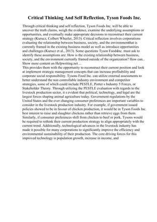Critical Thinking And Self Reflection, Tyson Foods Inc.
Through critical thinking and self reflection, Tyson Foods Inc. will be able to
uncover the truth claims, weigh the evidence, examine the underlying assumptions or
opportunities, and eventually make appropriate decisions to reconstruct their current
strategy (Kurucz, Colbert Wheeler, 2013). Critical reflection involves corporations
evaluating the relationship between business, society, and the environmentthat is
currently framed in the existing business model as well as introduce opportunities
and challenges (Kurucz et al., 2013). Some questions Tyson FoodsInc. must ask to
identify these assumptions are: How is the existing relationship between business,
society, and the environment currently framed outside of the organization? How can...
Show more content on Helpwriting.net ...
This provides them with the opportunity to reconstruct their current position and look
at implement strategic management concepts that can increase profitability and
corporate social responsibility. Tysons Food Inc. can utilize external assessments to
better understand the non controllable industry environment and competitor
strategies, some of which could include PESTLE, Porter s Industry 5 Forces, or
Stakeholder Theory. Through utilizing the PESTLE evaluation with regards to the
livestock production sector, it s evident that political, technology, and legal are the
largest forces shaping animal agriculture today. Government regulations by the
United States and the ever changing consumer preferences are important variables to
consider in the livestock production industry. For example, if government issued
policies showed to be in favour of chicken production, it would be in Tyson Foods Inc.
best interest to raise and slaughter chickens rather than retrieve eggs from them.
Similarly, if consumer preferences shift from chicken to beef or pork, Tysons would
be required to rethink their current production strategy to align appropriately with the
current trend. Additionally, technological advances in the livestock industry has
made it possible for many corporations to significantly improve the efficiency and
environmental sustainability of their production. The core driving forces for this
improved technology is population growth, increase in income, and
 