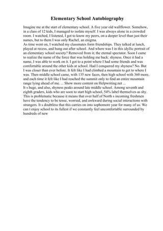 Elementary School Autobiography
Imagine me at the start of elementary school. A five year old wallflower. Somehow,
in a class of 12 kids, I managed to isolate myself. I was always alone in a crowded
room. I watched, I listened, I got to know my peers, on a deeper level than just their
names, but to them I was only Rachel, an enigma.
As time went on, I watched my classmates form friendships. They talked at lunch,
played at recess, and hung out after school. And where was I in this idyllic portrait of
an elementary school society? Removed from it; the eternal spectator. Soon I came
to realize the name of the force that was holding me back: shyness. Once it had a
name, I was able to work on it. I got to a point where I had some friends and was
comfortable around the other kids at school. Had I conquered my shyness? No. But
I was closer than ever before. It felt like I had climbed a mountain to get to where I
was. Then middle school came, with 135 new faces, then high school with 360 more,
and each time it felt like I had reached the summit only to find an entire mountain
range lying ahead of me. ... Show more content on Helpwriting.net ...
It s huge, and also, shyness peaks around late middle school. Among seventh and
eighth graders, kids who are soon to start high school, 54% label themselves as shy.
This is problematic because it means that over half of North s incoming freshmen
have the tendency to be tense, worried, and awkward during social interactions with
strangers. It s doubtless that this carries on into sophomore year for many of us. We
can t enjoy school to its fullest if we constantly feel uncomfortable surrounded by
hundreds of new
 