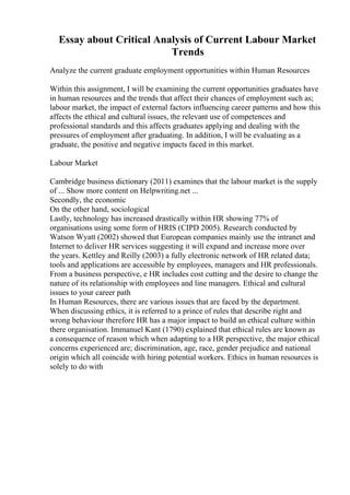 Essay about Critical Analysis of Current Labour Market
Trends
Analyze the current graduate employment opportunities within Human Resources
Within this assignment, I will be examining the current opportunities graduates have
in human resources and the trends that affect their chances of employment such as;
labour market, the impact of external factors influencing career patterns and how this
affects the ethical and cultural issues, the relevant use of competences and
professional standards and this affects graduates applying and dealing with the
pressures of employment after graduating. In addition, I will be evaluating as a
graduate, the positive and negative impacts faced in this market.
Labour Market
Cambridge business dictionary (2011) examines that the labour market is the supply
of ... Show more content on Helpwriting.net ...
Secondly, the economic
On the other hand, sociological
Lastly, technology has increased drastically within HR showing 77% of
organisations using some form of HRIS (CIPD 2005). Research conducted by
Watson Wyatt (2002) showed that European companies mainly use the intranet and
Internet to deliver HR services suggesting it will expand and increase more over
the years. Kettley and Reilly (2003) a fully electronic network of HR related data;
tools and applications are accessible by employees, managers and HR professionals.
From a business perspective, e HR includes cost cutting and the desire to change the
nature of its relationship with employees and line managers. Ethical and cultural
issues to your career path
In Human Resources, there are various issues that are faced by the department.
When discussing ethics, it is referred to a prince of rules that describe right and
wrong behaviour therefore HR has a major impact to build an ethical culture within
there organisation. Immanuel Kant (1790) explained that ethical rules are known as
a consequence of reason which when adapting to a HR perspective, the major ethical
concerns experienced are; discrimination, age, race, gender prejudice and national
origin which all coincide with hiring potential workers. Ethics in human resources is
solely to do with
 