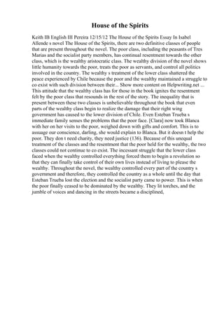 House of the Spirits
Keith IB English III Pereira 12/15/12 The House of the Spirits Essay In Isabel
Allende s novel The House of the Spirits, there are two definitive classes of people
that are present throughout the novel. The poor class, including the peasants of Tres
Marias and the socialist party members, has continual resentment towards the other
class, which is the wealthy aristocratic class. The wealthy division of the novel shows
little humanity towards the poor, treats the poor as servants, and control all politics
involved in the country. The wealthy s treatment of the lower class shattered the
peace experienced by Chile because the poor and the wealthy maintained a struggle to
co exist with such division between their... Show more content on Helpwriting.net ...
This attitude that the wealthy class has for those in the book ignites the resentment
felt by the poor class that resounds in the rest of the story. The inequality that is
present between these two classes is unbelievable throughout the book that even
parts of the wealthy class begin to realize the damage that their right wing
government has caused to the lower division of Chile. Even Esteban Trueba s
immediate family senses the problems that the poor face. [Clara] now took Blanca
with her on her visits to the poor, weighed down with gifts and comfort. This is to
assuage our conscience, darling, she would explain to Blanca. But it doesn t help the
poor. They don t need charity, they need justice (136). Because of this unequal
treatment of the classes and the resentment that the poor held for the wealthy, the two
classes could not continue to co exist. The incessant struggle that the lower class
faced when the wealthy controlled everything forced them to begin a revolution so
that they can finally take control of their own lives instead of living to please the
wealthy. Throughout the novel, the wealthy controlled every part of the country s
government and therefore, they controlled the country as a whole until the day that
Esteban Trueba lost the election and the socialist party came to power. This is when
the poor finally ceased to be dominated by the wealthy. They lit torches, and the
jumble of voices and dancing in the streets became a disciplined,
 